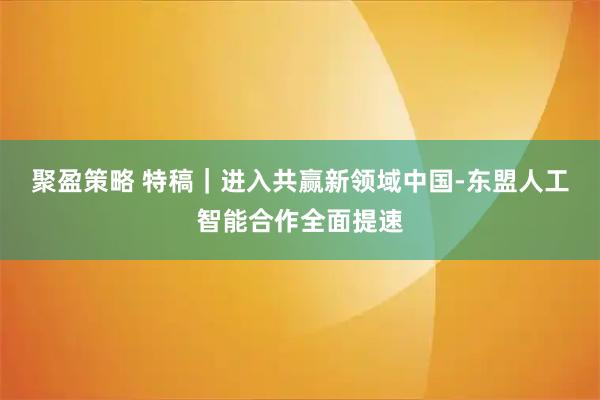 聚盈策略 特稿｜进入共赢新领域　中国-东盟人工智能合作全面提速