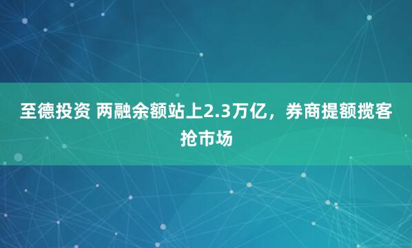 至德投资 两融余额站上2.3万亿，券商提额揽客抢市场