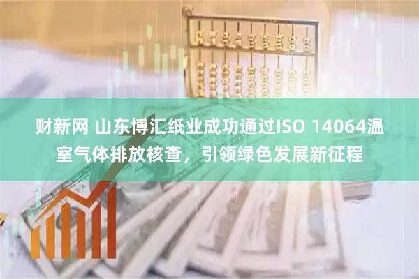财新网 山东博汇纸业成功通过ISO 14064温室气体排放核查，引领绿色发展新征程