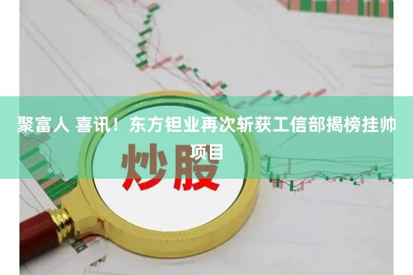 聚富人 喜讯！东方钽业再次斩获工信部揭榜挂帅项目