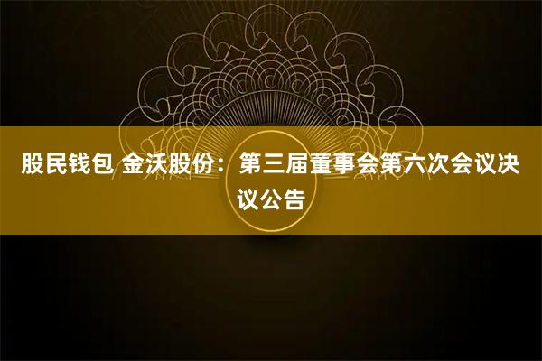 股民钱包 金沃股份：第三届董事会第六次会议决议公告