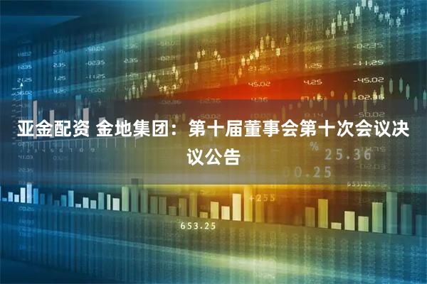 亚金配资 金地集团：第十届董事会第十次会议决议公告