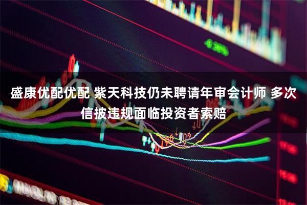 盛康优配优配 紫天科技仍未聘请年审会计师 多次信披违规面临投资者索赔