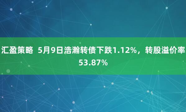 汇盈策略  5月9日浩瀚转债下跌1.12%，转股溢价率53.87%