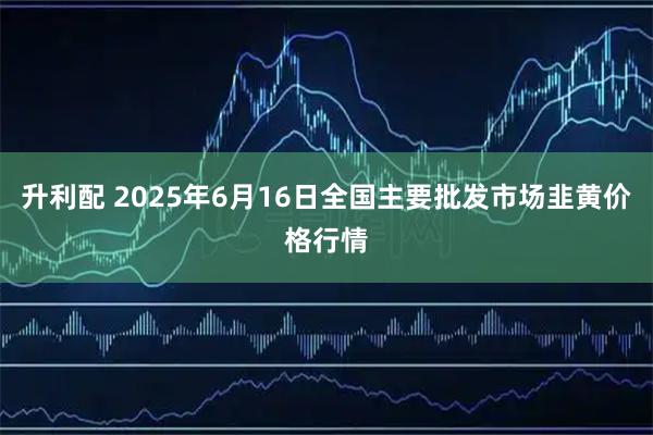 升利配 2025年6月16日全国主要批发市场韭黄价格行情