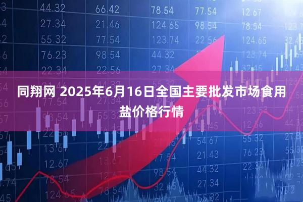 同翔网 2025年6月16日全国主要批发市场食用盐价格行情