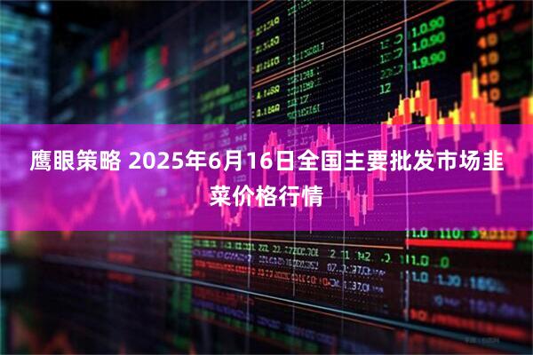 鹰眼策略 2025年6月16日全国主要批发市场韭菜价格行情