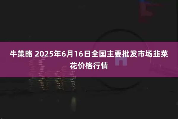 牛策略 2025年6月16日全国主要批发市场韭菜花价格行情