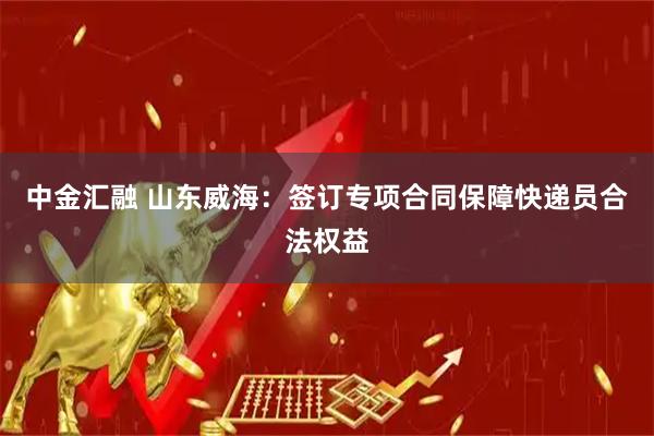 中金汇融 山东威海：签订专项合同保障快递员合法权益