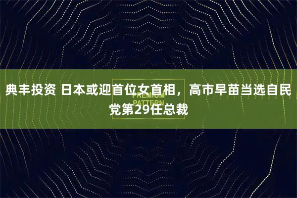 典丰投资 日本或迎首位女首相，高市早苗当选自民党第29任总裁