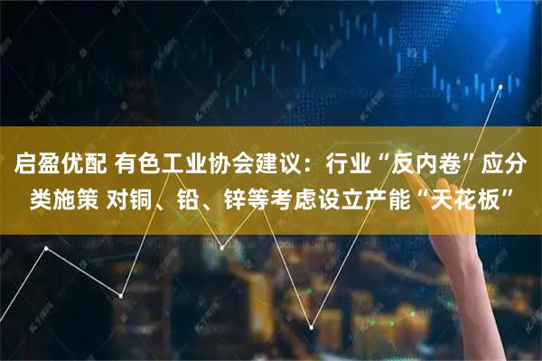启盈优配 有色工业协会建议：行业“反内卷”应分类施策 对铜、铅、锌等考虑设立产能“天花板”