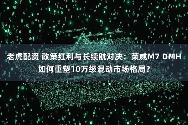 老虎配资 政策红利与长续航对决：荣威M7 DMH如何重塑10万级混动市场格局？