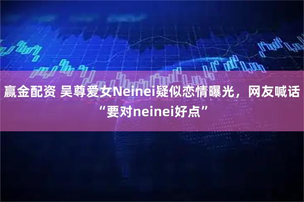 赢金配资 吴尊爱女Neinei疑似恋情曝光，网友喊话“要对neinei好点”