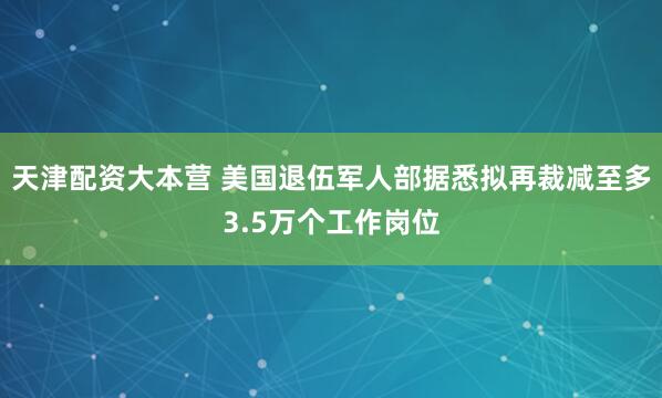 天津配资大本营 美国退伍军人部据悉拟再裁减至多3.5万个工作岗位