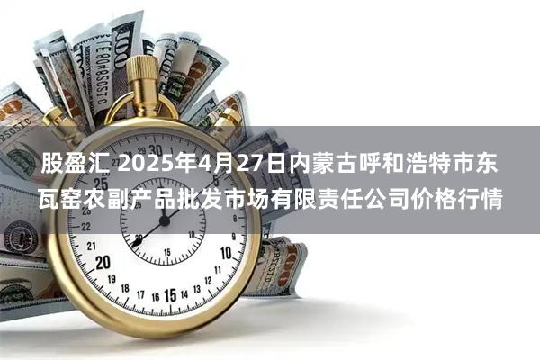 股盈汇 2025年4月27日内蒙古呼和浩特市东瓦窑农副产品批发市场有限责任公司价格行情