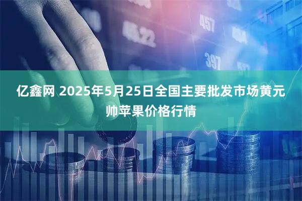 亿鑫网 2025年5月25日全国主要批发市场黄元帅苹果价格行情