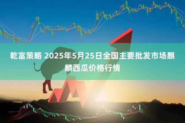 乾富策略 2025年5月25日全国主要批发市场麒麟西瓜价格行情