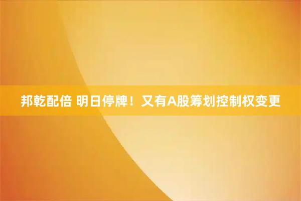 邦乾配倍 明日停牌！又有A股筹划控制权变更