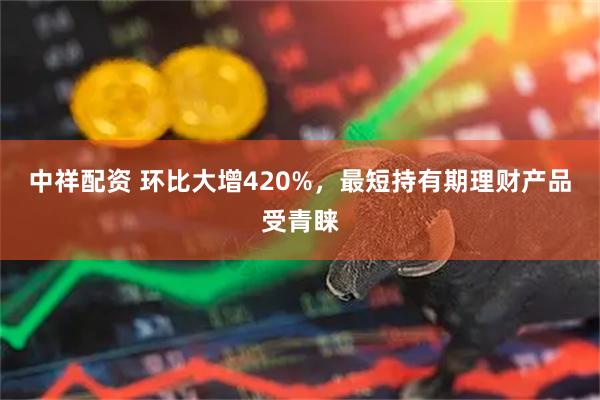 中祥配资 环比大增420%，最短持有期理财产品受青睐