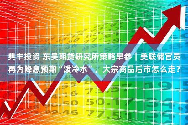 典丰投资 东吴期货研究所策略早参｜美联储官员再为降息预期“泼冷水”，大宗商品后市怎么走？