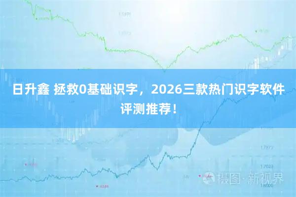 日升鑫 拯救0基础识字，2026三款热门识字软件评测推荐！