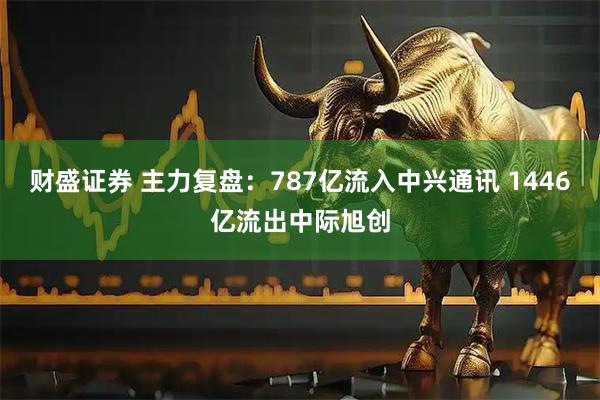 财盛证券 主力复盘：787亿流入中兴通讯 1446亿流出中际旭创